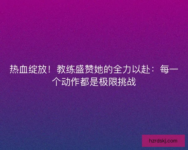 热血绽放！教练盛赞她的全力以赴：每一个动作都是极限挑战
