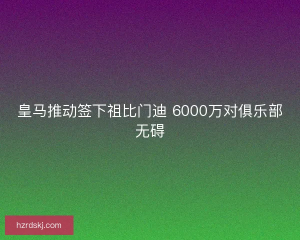 皇马推动签下祖比门迪 6000万对俱乐部无碍 皇马推动签下祖比门迪 6000万对俱乐部无碍
