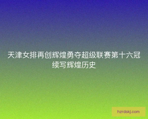 天津女排再创辉煌勇夺超级联赛第十六冠续写辉煌历史