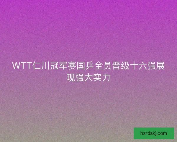 WTT仁川冠军赛国乒全员晋级十六强展现强大实力