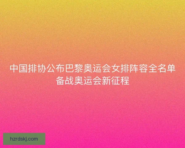 中国排协公布巴黎奥运会女排阵容全名单备战奥运会新征程 中国排协公布巴黎奥运会女排阵容全名单备战奥运会新征程