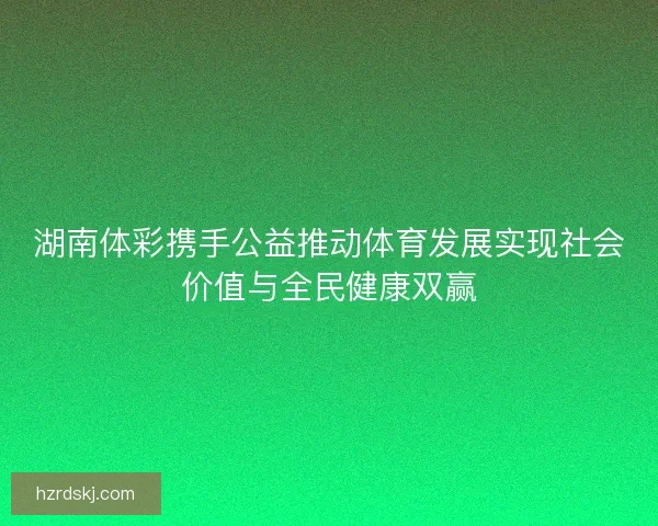 湖南体彩携手公益推动体育发展实现社会价值与全民健康双赢
