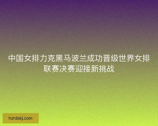 中国女排力克黑马波兰成功晋级世界女排联赛决赛迎接新挑战