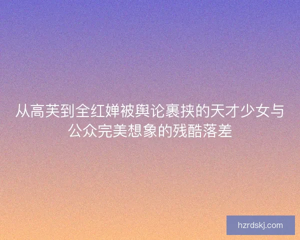 从高芙到全红婵被舆论裹挟的天才少女与公众完美想象的残酷落差 从高芙到全红婵被舆论裹挟的天才少女与公众完美想象的残酷落差