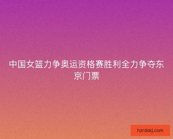 中国女篮力争奥运资格赛胜利全力争夺东京门票