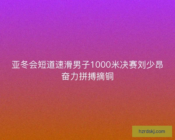 亚冬会短道速滑男子1000米决赛刘少昂奋力拼搏摘铜 亚冬会短道速滑男子1000米决赛刘少昂奋力拼搏摘铜