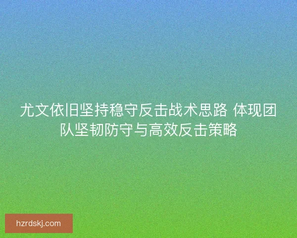 尤文依旧坚持稳守反击战术思路 体现团队坚韧防守与高效反击策略