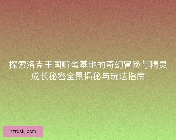 探索洛克王国孵蛋基地的奇幻冒险与精灵成长秘密全景揭秘与玩法指南