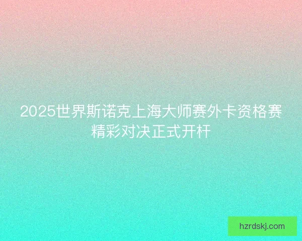2025世界斯诺克上海大师赛外卡资格赛精彩对决正式开杆