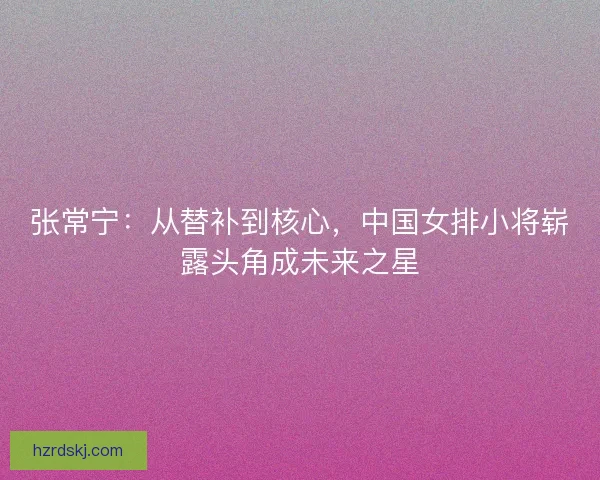 张常宁：从替补到核心，中国女排小将崭露头角成未来之星