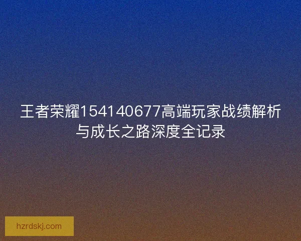 王者荣耀154140677高端玩家战绩解析与成长之路深度全记录