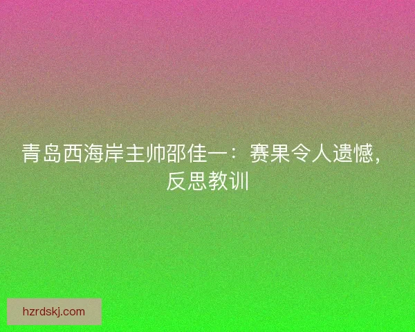 青岛西海岸主帅邵佳一：赛果令人遗憾，反思教训