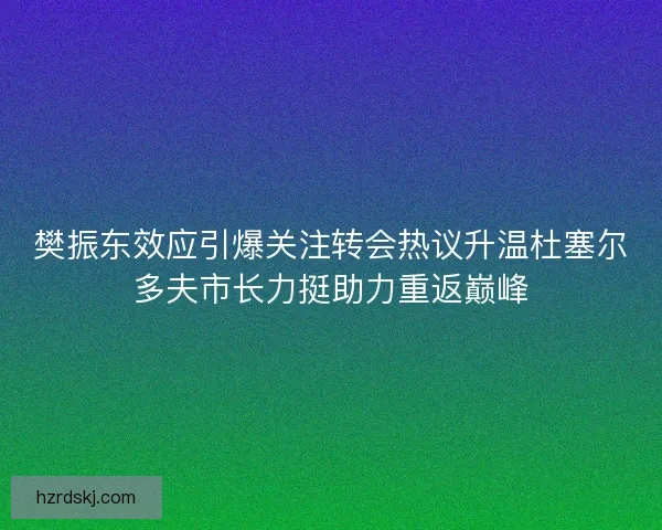 樊振东效应引爆关注转会热议升温杜塞尔多夫市长力挺助力重返巅峰
