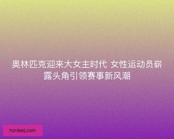 奥林匹克迎来大女主时代 女性运动员崭露头角引领赛事新风潮