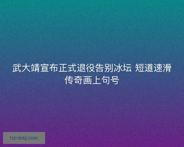 武大靖宣布正式退役告别冰坛 短道速滑传奇画上句号