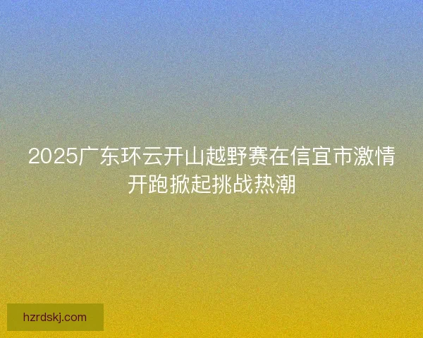 2025广东环云开山越野赛在信宜市激情开跑掀起挑战热潮 2025广东环云开山越野赛在信宜市激情开跑掀起挑战热潮