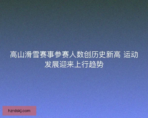 高山滑雪赛事参赛人数创历史新高 运动发展迎来上行趋势 高山滑雪赛事参赛人数创历史新高 运动发展迎来上行趋势