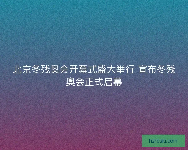 北京冬残奥会开幕式盛大举行 宣布冬残奥会正式启幕