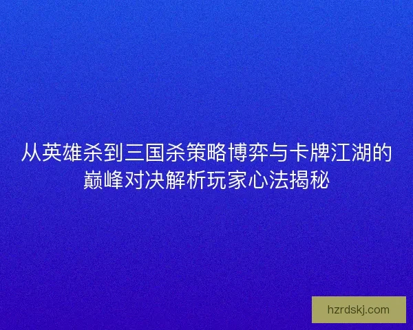 从英雄杀到三国杀策略博弈与卡牌江湖的巅峰对决解析玩家心法揭秘